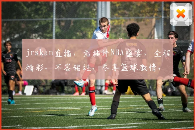 jrskan直播，无插件NBA盛宴，全程精彩，不容错过，尽享篮球激情，三重惊喜逗你笑。