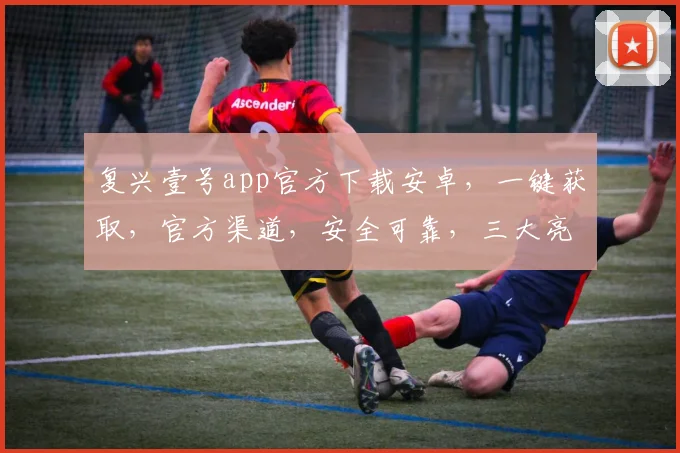 复兴壹号app官方下载安卓，一键获取，官方渠道，安全可靠，三大亮点，不容错过，速来下载