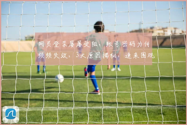 网页登录屡屡受阻，账号密码为何频频失效，3大原因揭秘，速来围观