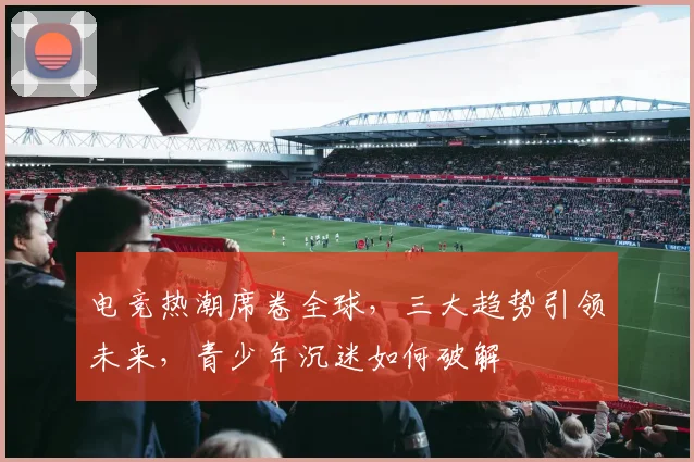 电竞热潮席卷全球，三大趋势引领未来，青少年沉迷如何破解