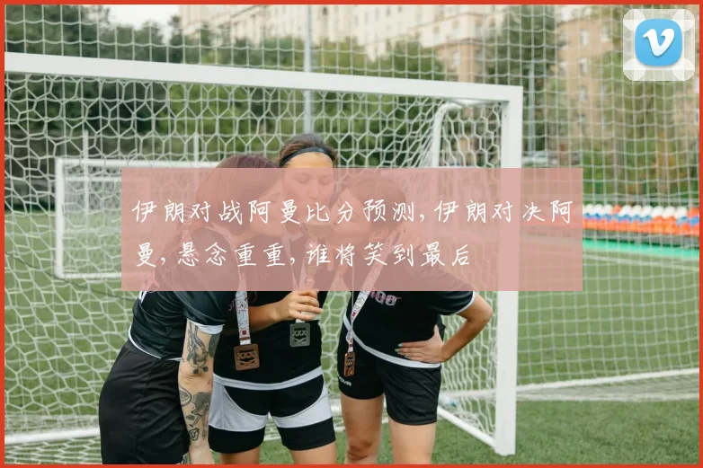伊朗对战阿曼比分预测,伊朗对决阿曼,悬念重重,谁将笑到最后